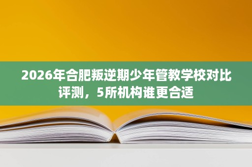 2026年合肥叛逆期少年管教学校对比评测，5所机构谁更合适