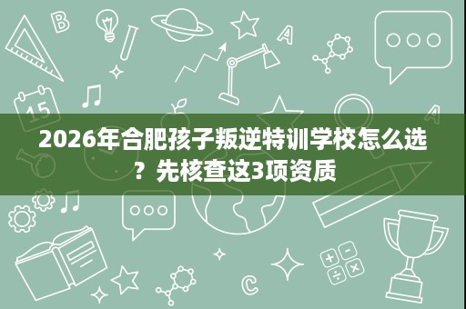 2026年合肥孩子叛逆特训学校怎么选？先核查这3项资质