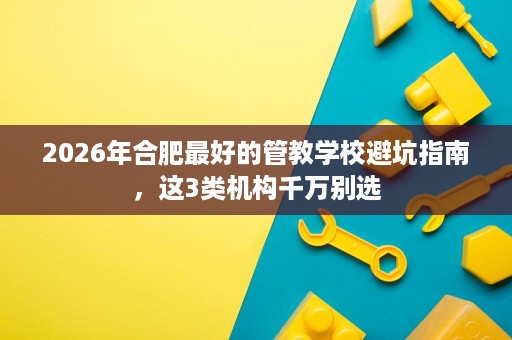 2026年合肥最好的管教学校避坑指南，这3类机构千万别选