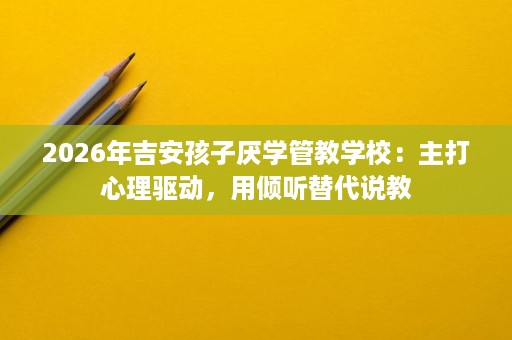 2026年吉安孩子厌学管教学校:主打心理驱动,用倾听替代说教 2026年吉安孩子厌学管教学校:主打心理驱动,用倾听替代说教