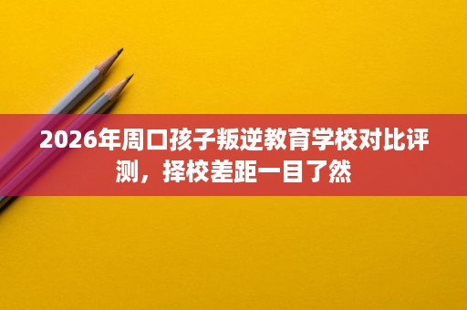 2026年周口孩子叛逆教育学校对比评测,择校差距一目了然 2026年周口孩子叛逆教育学校对比评测,择校差距一目了然
