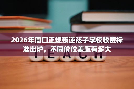 2026年周口正规叛逆孩子学校收费标准出炉,不同价位差距有多大 2026年周口正规叛逆孩子学校收费标准出炉,不同价位差距有多大