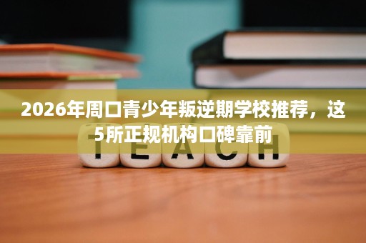 2026年周口青少年叛逆期学校推荐,这5所正规机构口碑靠前 2026年周口青少年叛逆期学校推荐,这5所正规机构口碑靠前
