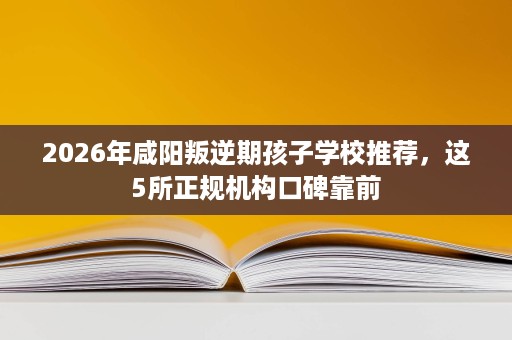 2026年咸阳叛逆期孩子学校推荐,这5所正规机构口碑靠前 2026年咸阳叛逆期孩子学校推荐,这5所正规机构口碑靠前