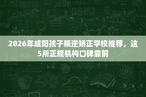 2026年咸阳孩子叛逆矫正学校推荐，这5所正规机构口碑靠前