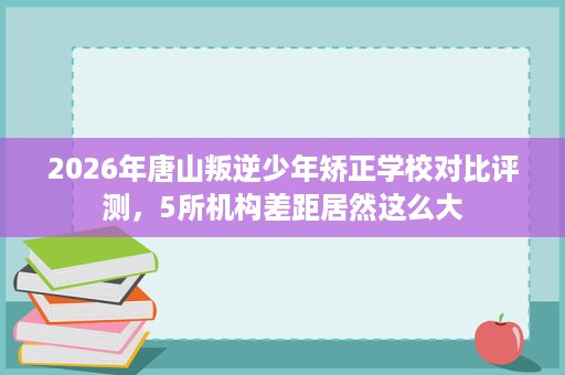 2026年唐山叛逆少年矫正学校对比评测，5所机构差距居然这么大