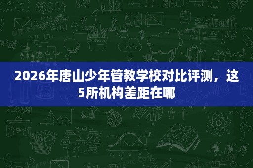 2026年唐山少年管教学校对比评测，这5所机构差距在哪