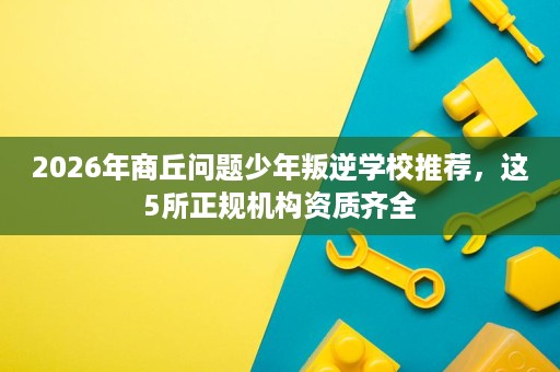 2026年商丘问题少年叛逆学校推荐，这5所正规机构资质齐全