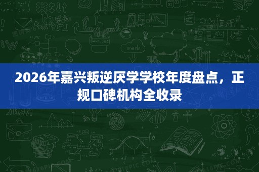 2026年嘉兴叛逆厌学学校年度盘点，正规口碑机构全收录