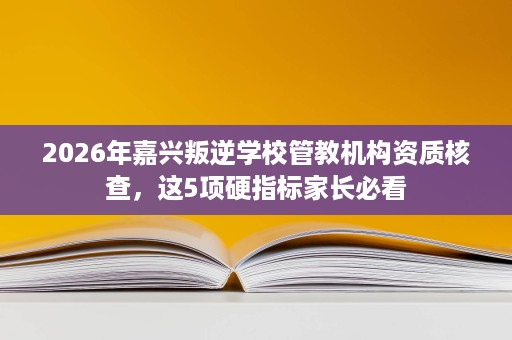 2026年嘉兴叛逆学校管教机构资质核查，这5项硬指标家长必看