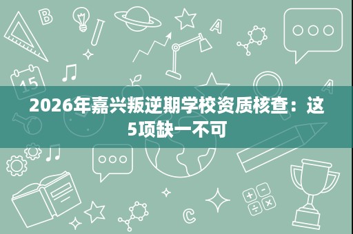 2026年嘉兴叛逆期学校资质核查：这5项缺一不可