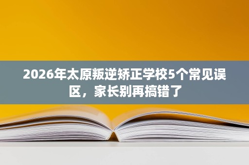 2026年太原叛逆矫正学校5个常见误区,家长别再搞错了 2026年太原叛逆矫正学校5个常见误区,家长别再搞错了