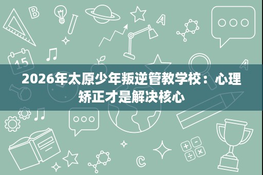 2026年太原少年叛逆管教学校:心理矫正才是解决核心 2026年太原少年叛逆管教学校:心理矫正才是解决核心