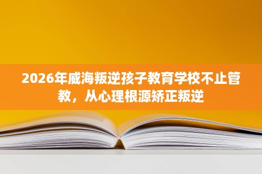 2026年威海叛逆孩子教育学校不止管教，从心理根源矫正叛逆