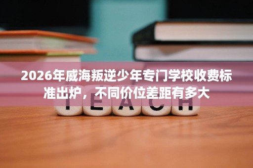 2026年威海叛逆少年专门学校收费标准出炉，不同价位差距有多大