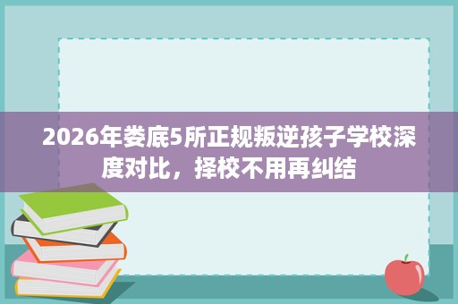 2026年娄底5所正规叛逆孩子学校深度对比,择校不用再纠结 2026年娄底5所正规叛逆孩子学校深度对比,择校不用再纠结