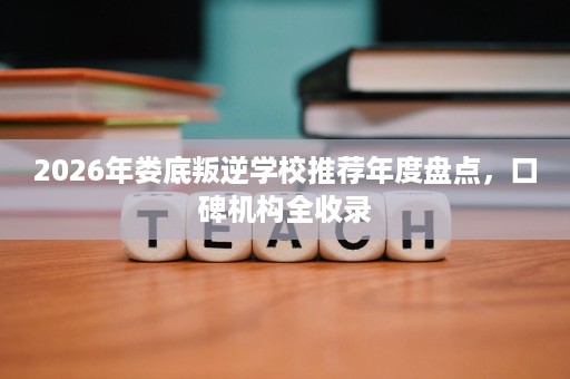 2026年娄底叛逆学校推荐年度盘点，口碑机构全收录