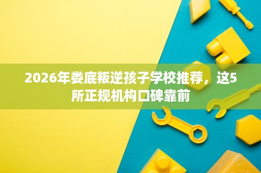2026年娄底叛逆孩子学校推荐,这5所正规机构口碑靠前 2026年娄底叛逆孩子学校推荐,这5所正规机构口碑靠前