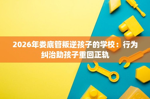 2026年娄底管叛逆孩子的学校:行为纠治助孩子重回正轨 2026年娄底管叛逆孩子的学校:行为纠治助孩子重回正轨