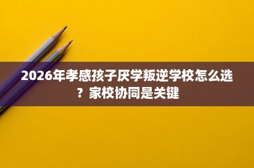 2026年孝感孩子厌学叛逆学校怎么选?家校协同是关键 2026年孝感孩子厌学叛逆学校怎么选?家校协同是关键