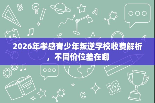 2026年孝感青少年叛逆学校收费解析,不同价位差在哪 2026年孝感青少年叛逆学校收费解析,不同价位差在哪