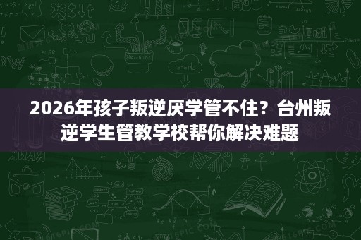 2026年孩子叛逆厌学管不住？台州叛逆学生管教学校帮你解决难题