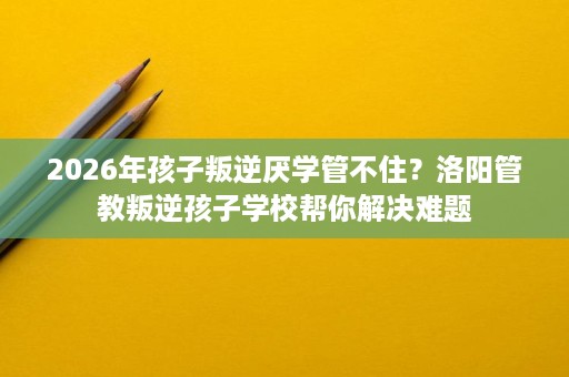 2026年孩子叛逆厌学管不住?洛阳管教叛逆孩子学校帮你解决难题 2026年孩子叛逆厌学管不住?洛阳管教叛逆孩子学校帮你解决难题