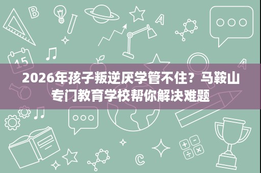 2026年孩子叛逆厌学管不住?马鞍山专门教育学校帮你解决难题 2026年孩子叛逆厌学管不住?马鞍山专门教育学校帮你解决难题