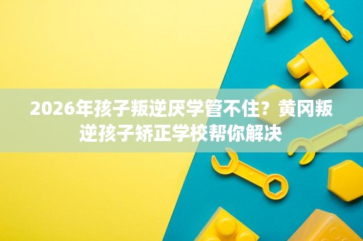 2026年孩子叛逆厌学管不住?黄冈叛逆孩子矫正学校帮你解决 2026年孩子叛逆厌学管不住?黄冈叛逆孩子矫正学校帮你解决