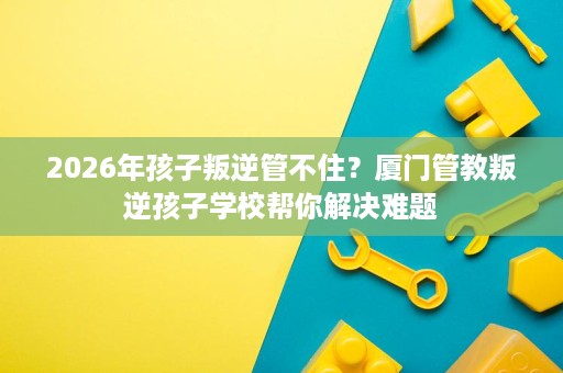 2026年孩子叛逆管不住?厦门管教叛逆孩子学校帮你解决难题 2026年孩子叛逆管不住?厦门管教叛逆孩子学校帮你解决难题