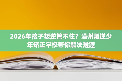 2026年孩子叛逆管不住？漳州叛逆少年矫正学校帮你解决难题