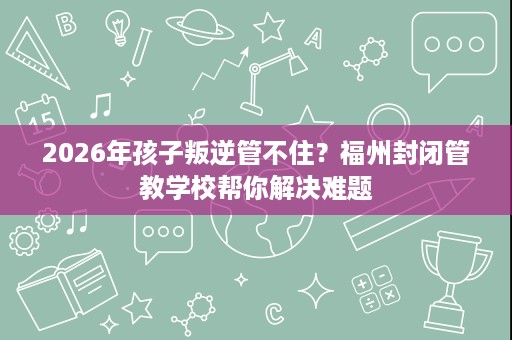 2026年孩子叛逆管不住?福州封闭管教学校帮你解决难题 2026年孩子叛逆管不住?福州封闭管教学校帮你解决难题