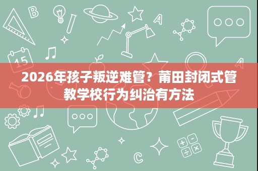 2026年孩子叛逆难管？莆田封闭式管教学校行为纠治有方法