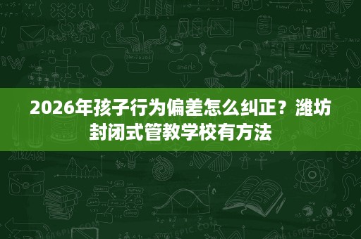 2026年孩子行为偏差怎么纠正？潍坊封闭式管教学校有方法