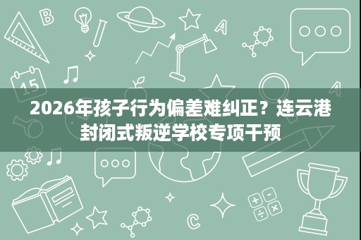 2026年孩子行为偏差难纠正？连云港封闭式叛逆学校专项干预