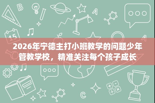2026年宁德主打小班教学的问题少年管教学校,精准关注每个孩子成长 2026年宁德主打小班教学的问题少年管教学校,精准关注每个孩子成长