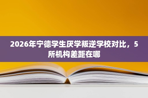 2026年宁德学生厌学叛逆学校对比，5所机构差距在哪