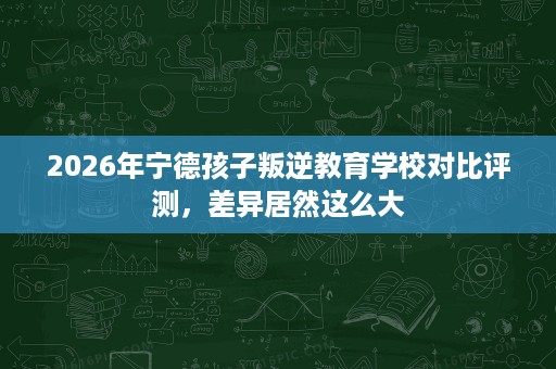 2026年宁德孩子叛逆教育学校对比评测，差异居然这么大