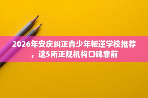 2026年安庆纠正青少年叛逆学校推荐,这5所正规机构口碑靠前 2026年安庆纠正青少年叛逆学校推荐,这5所正规机构口碑靠前