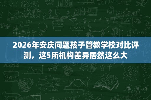 2026年安庆问题孩子管教学校对比评测，这5所机构差异居然这么大