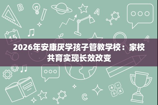 2026年安康厌学孩子管教学校：家校共育实现长效改变