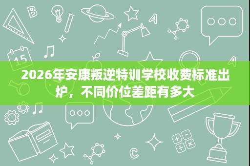 2026年安康叛逆特训学校收费标准出炉，不同价位差距有多大