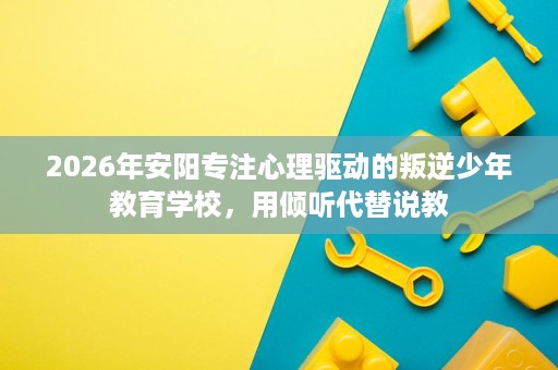 2026年安阳专注心理驱动的叛逆少年教育学校，用倾听代替说教