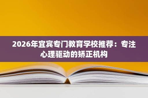 2026年宜宾专门教育学校推荐：专注心理驱动的矫正机构