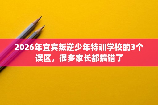 2026年宜宾叛逆少年特训学校的3个误区,很多家长都搞错了 2026年宜宾叛逆少年特训学校的3个误区,很多家长都搞错了