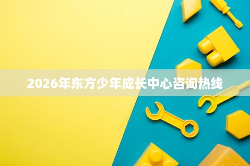 2026年东方少年成长中心咨询热线