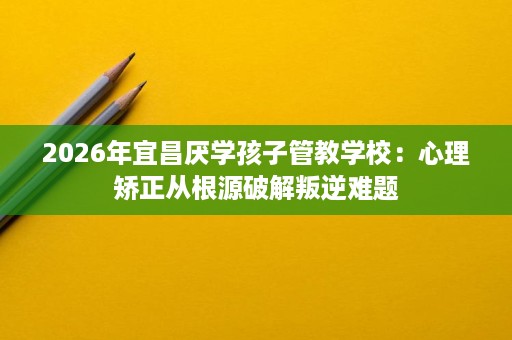 2026年宜昌厌学孩子管教学校:心理矫正从根源破解叛逆难题 2026年宜昌厌学孩子管教学校:心理矫正从根源破解叛逆难题
