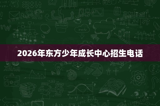 2026年东方少年成长中心招生电话 2026年东方少年成长中心招生电话
