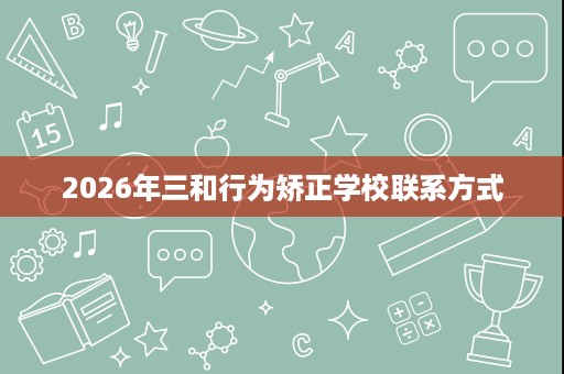 2026年三和行为矫正学校联系方式 2026年三和行为矫正学校联系方式