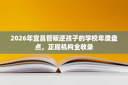 2026年宜昌管叛逆孩子的学校年度盘点，正规机构全收录